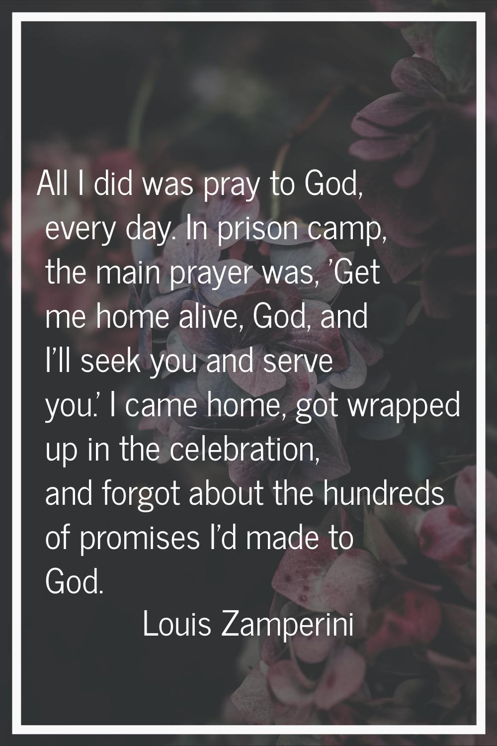 All I did was pray to God, every day. In prison camp, the main prayer was, 'Get me home alive, God,
