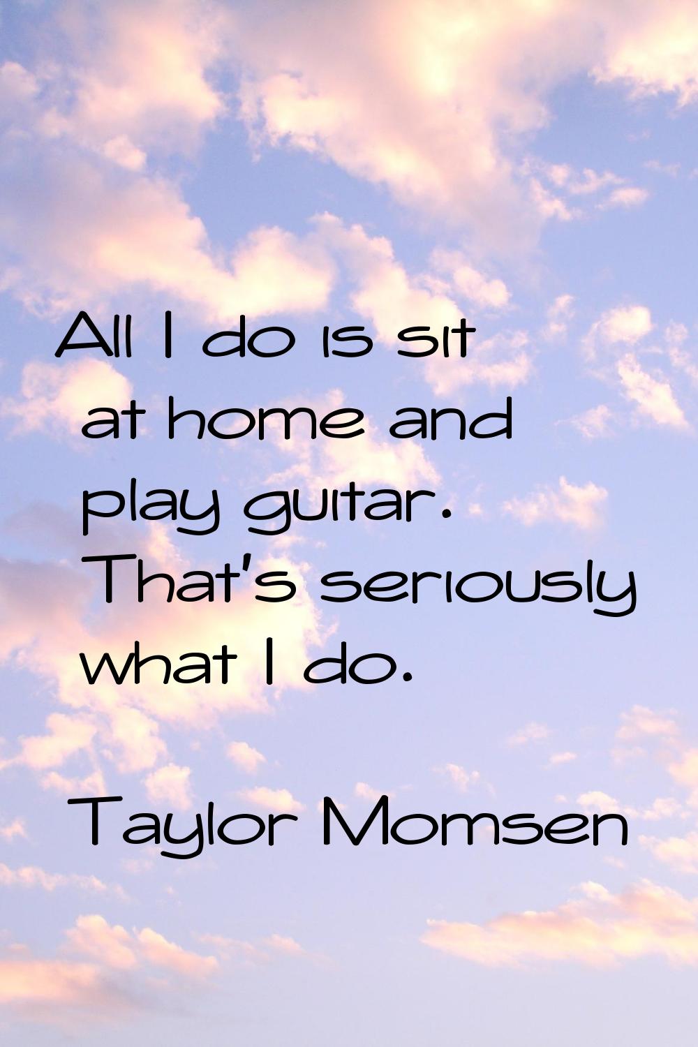 All I do is sit at home and play guitar. That's seriously what I do.