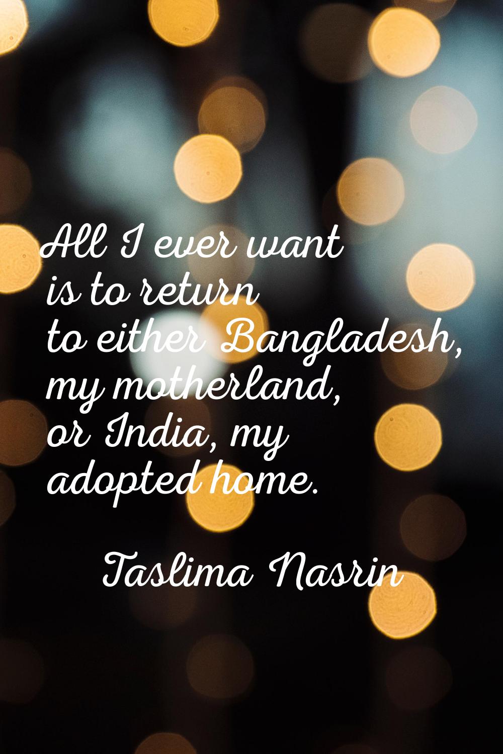 All I ever want is to return to either Bangladesh, my motherland, or India, my adopted home.