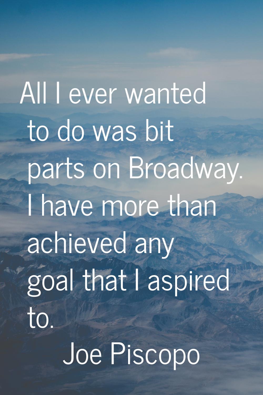 All I ever wanted to do was bit parts on Broadway. I have more than achieved any goal that I aspire