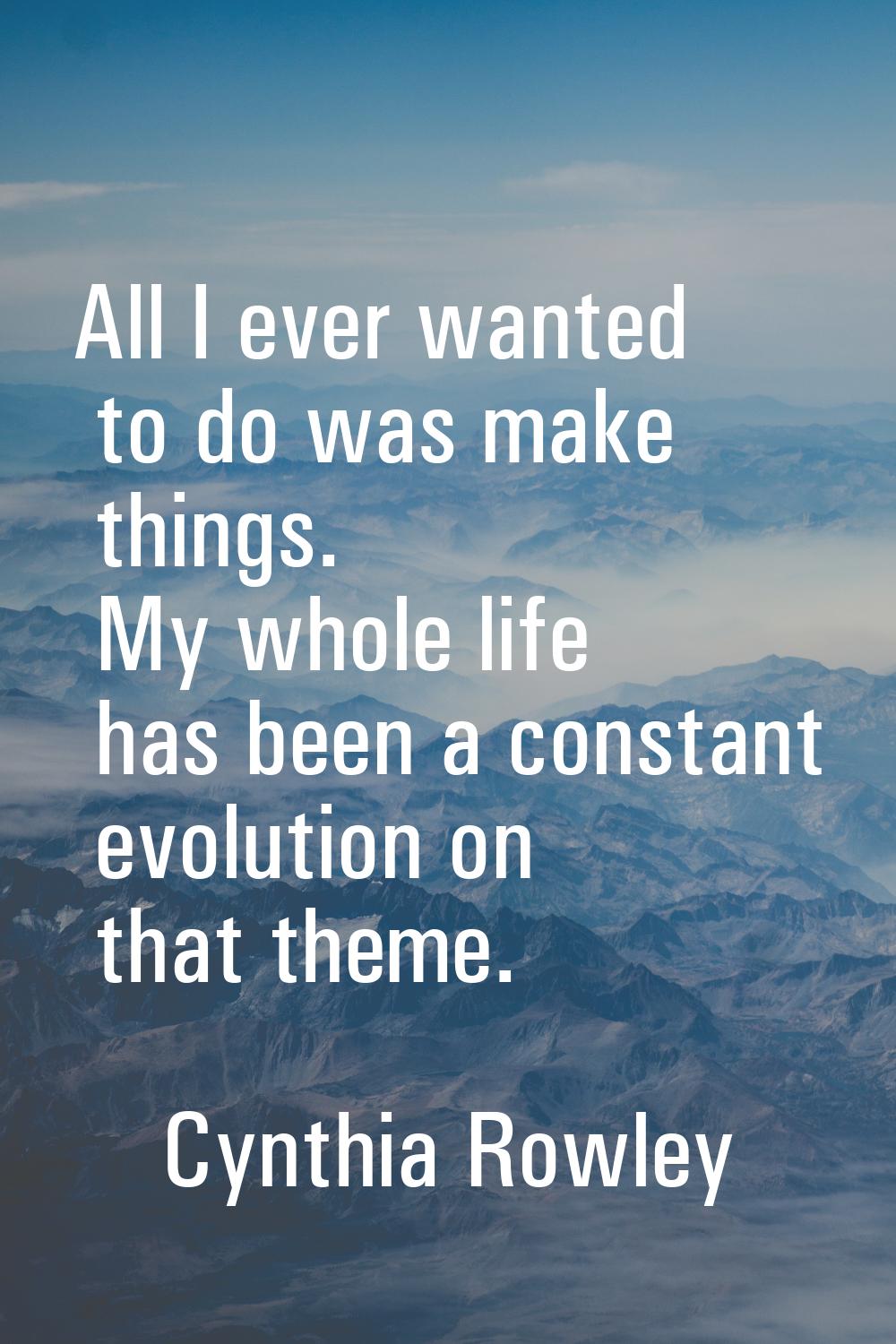 All I ever wanted to do was make things. My whole life has been a constant evolution on that theme.