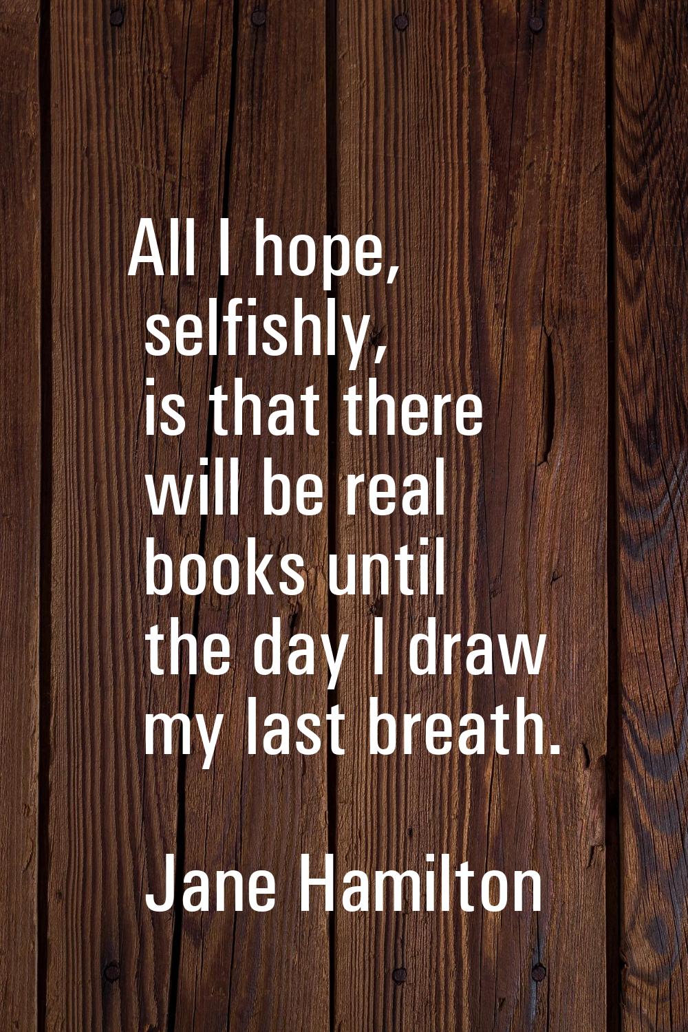 All I hope, selfishly, is that there will be real books until the day I draw my last breath.
