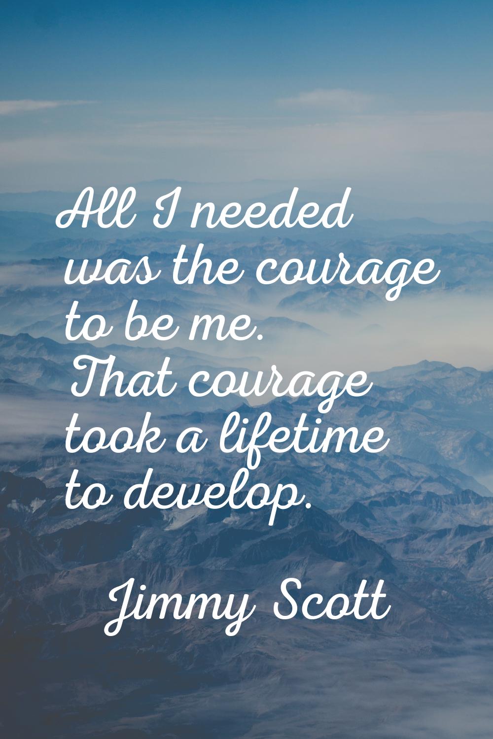 All I needed was the courage to be me. That courage took a lifetime to develop.