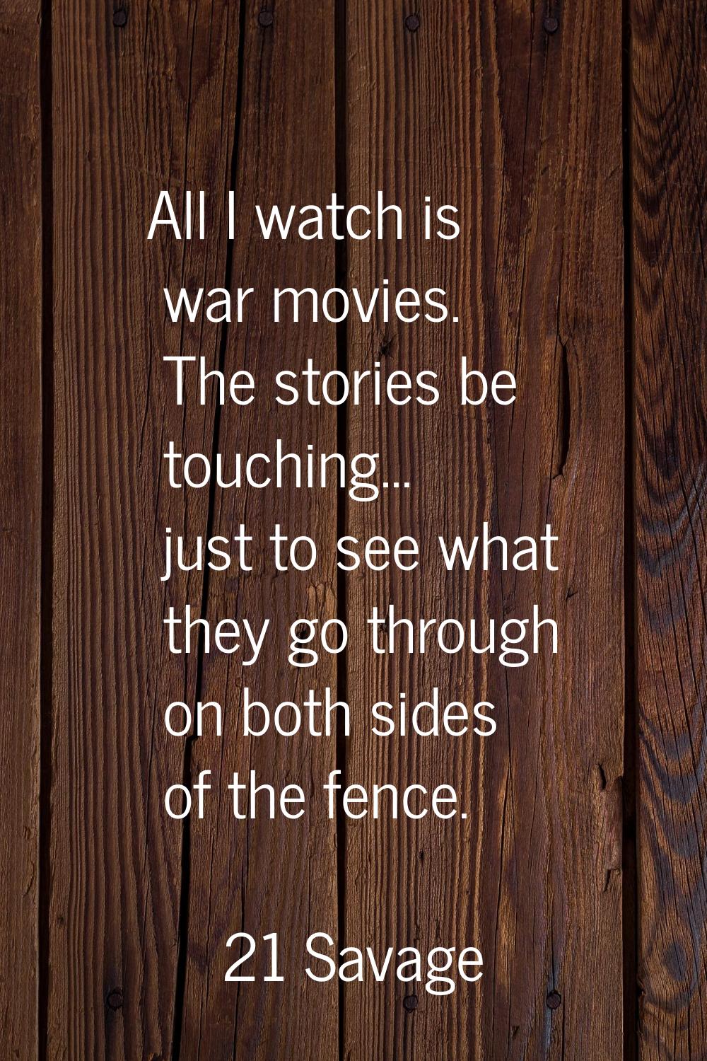 All I watch is war movies. The stories be touching... just to see what they go through on both side