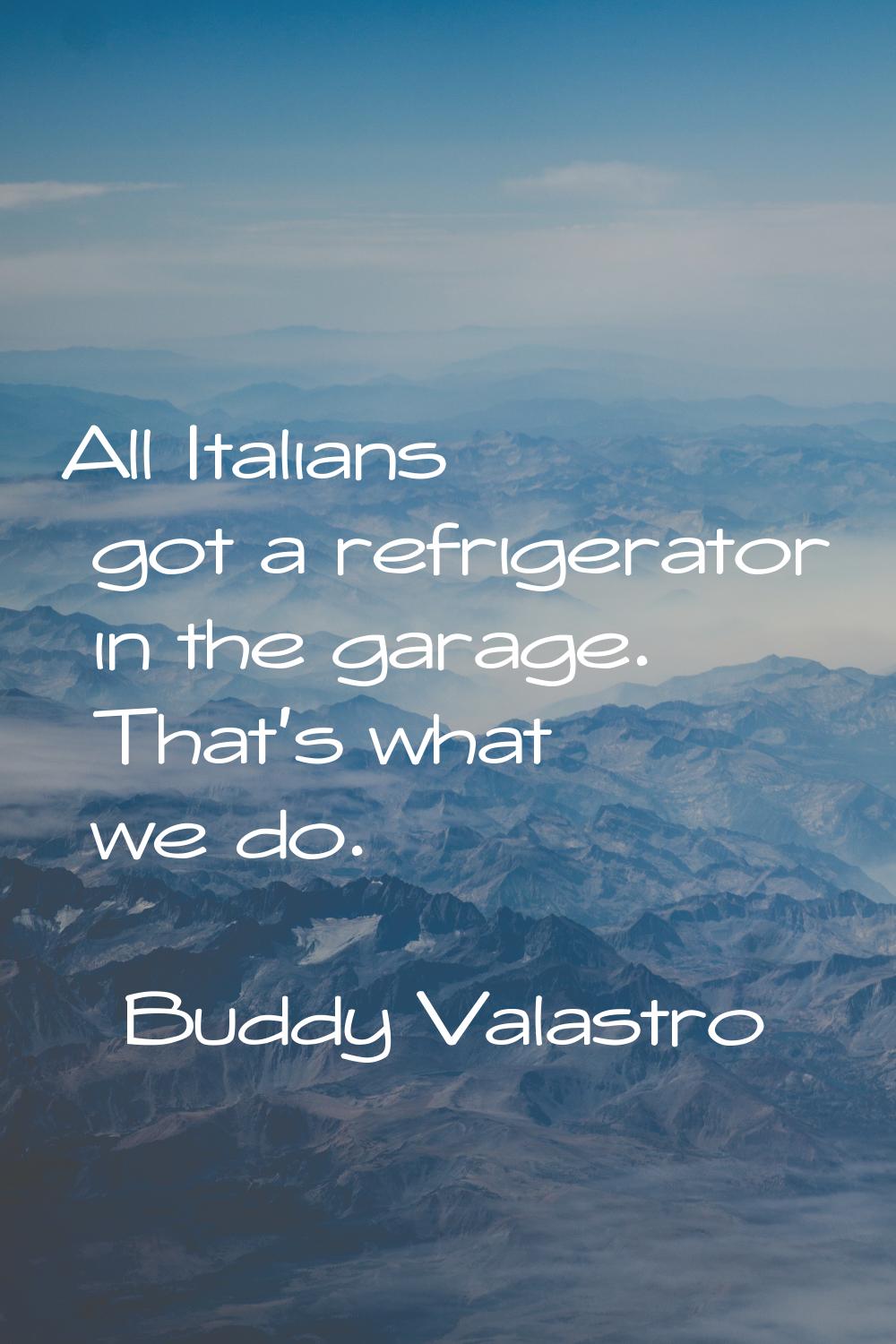 All Italians got a refrigerator in the garage. That's what we do.