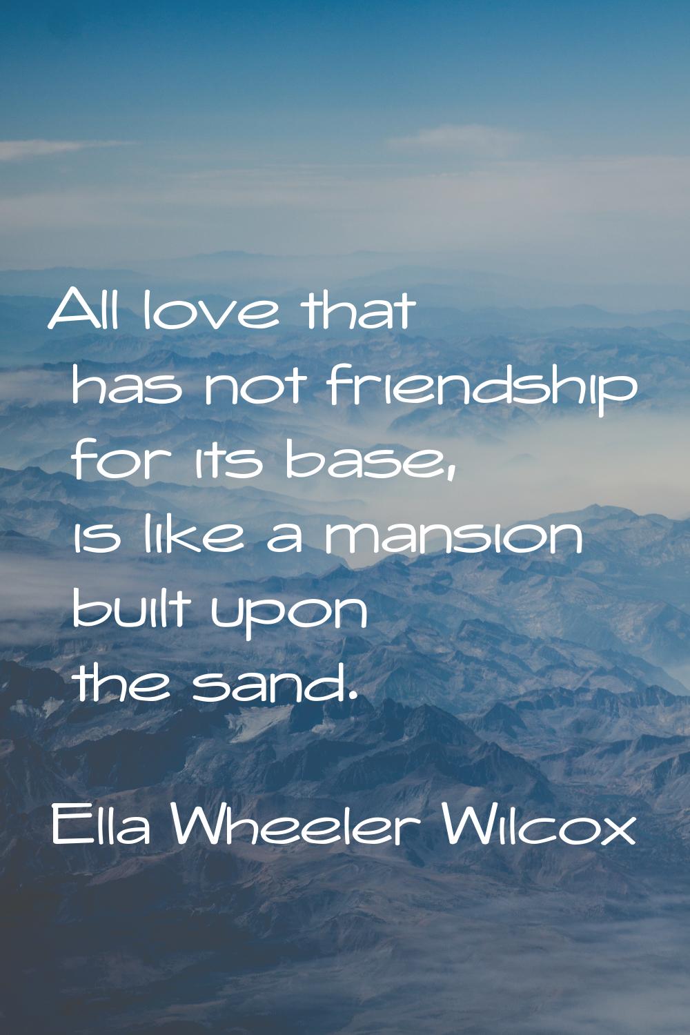 All love that has not friendship for its base, is like a mansion built upon the sand.