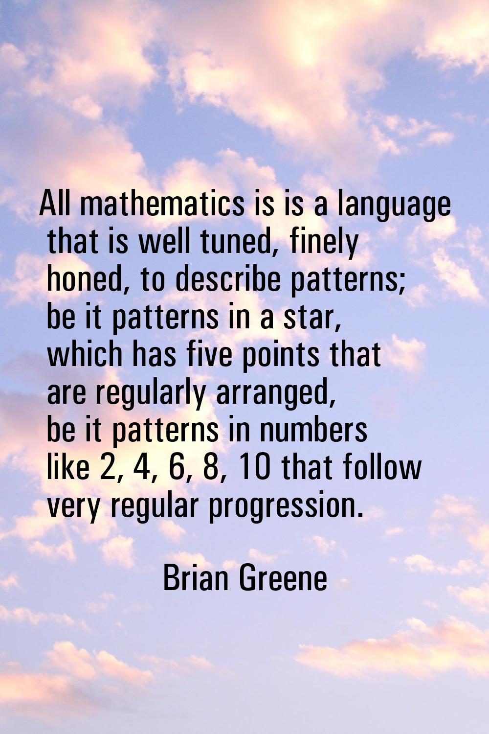 All mathematics is is a language that is well tuned, finely honed, to describe patterns; be it patt