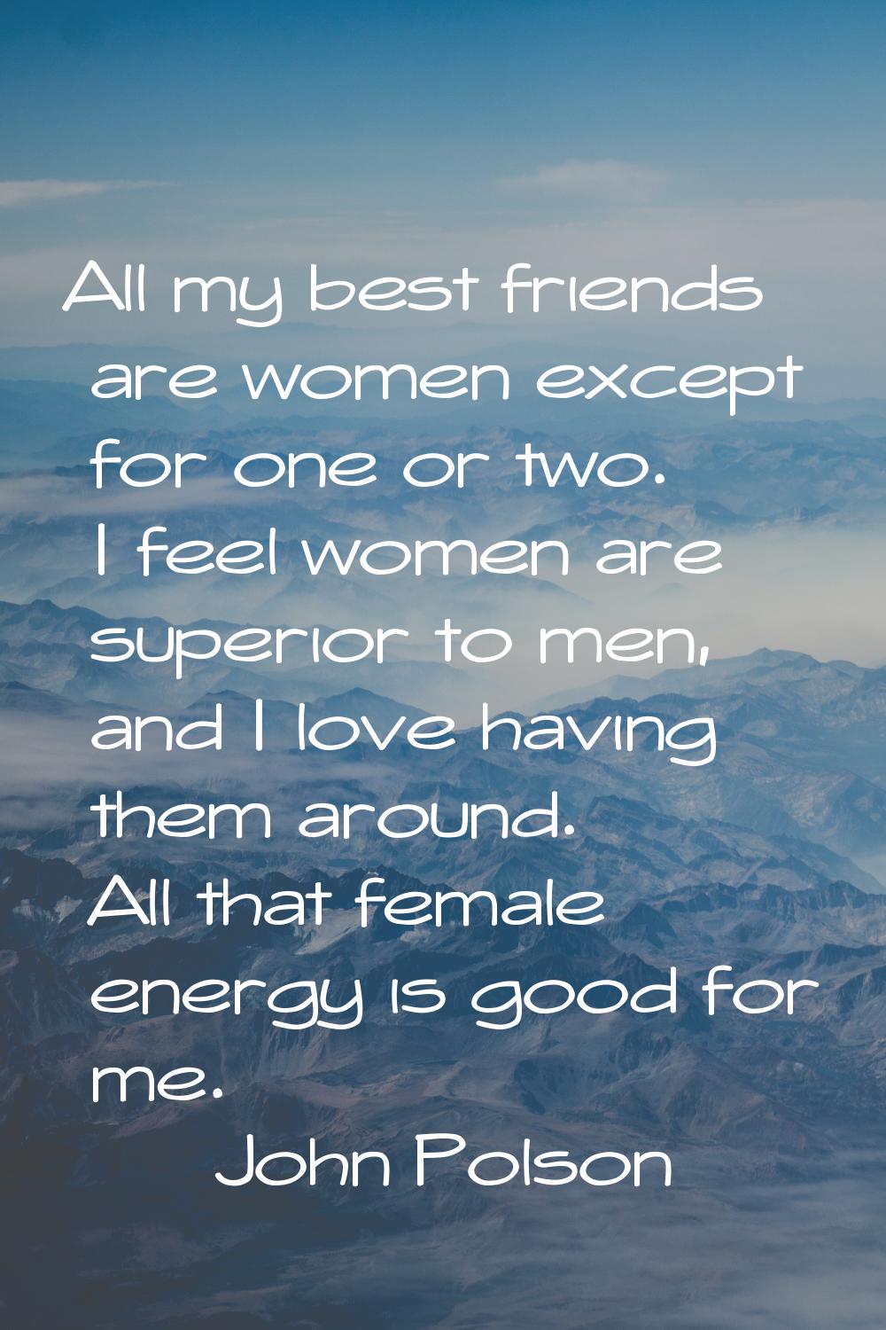 All my best friends are women except for one or two. I feel women are superior to men, and I love h
