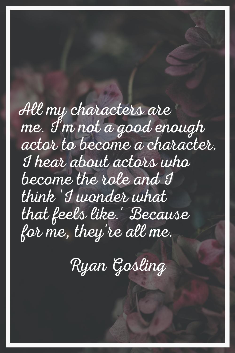 All my characters are me. I'm not a good enough actor to become a character. I hear about actors wh
