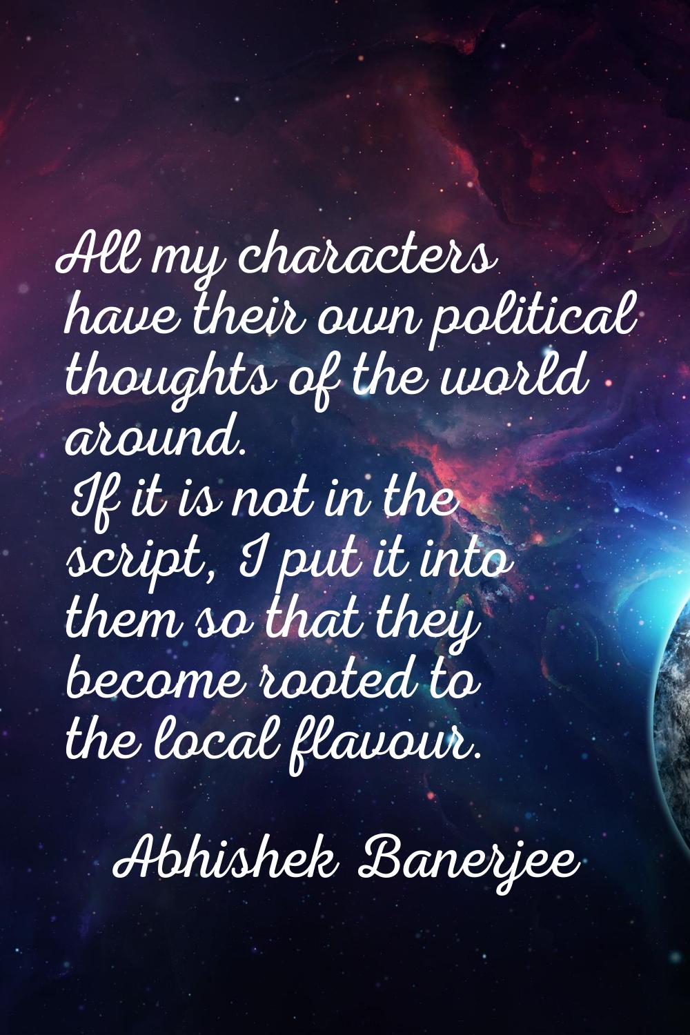All my characters have their own political thoughts of the world around. If it is not in the script