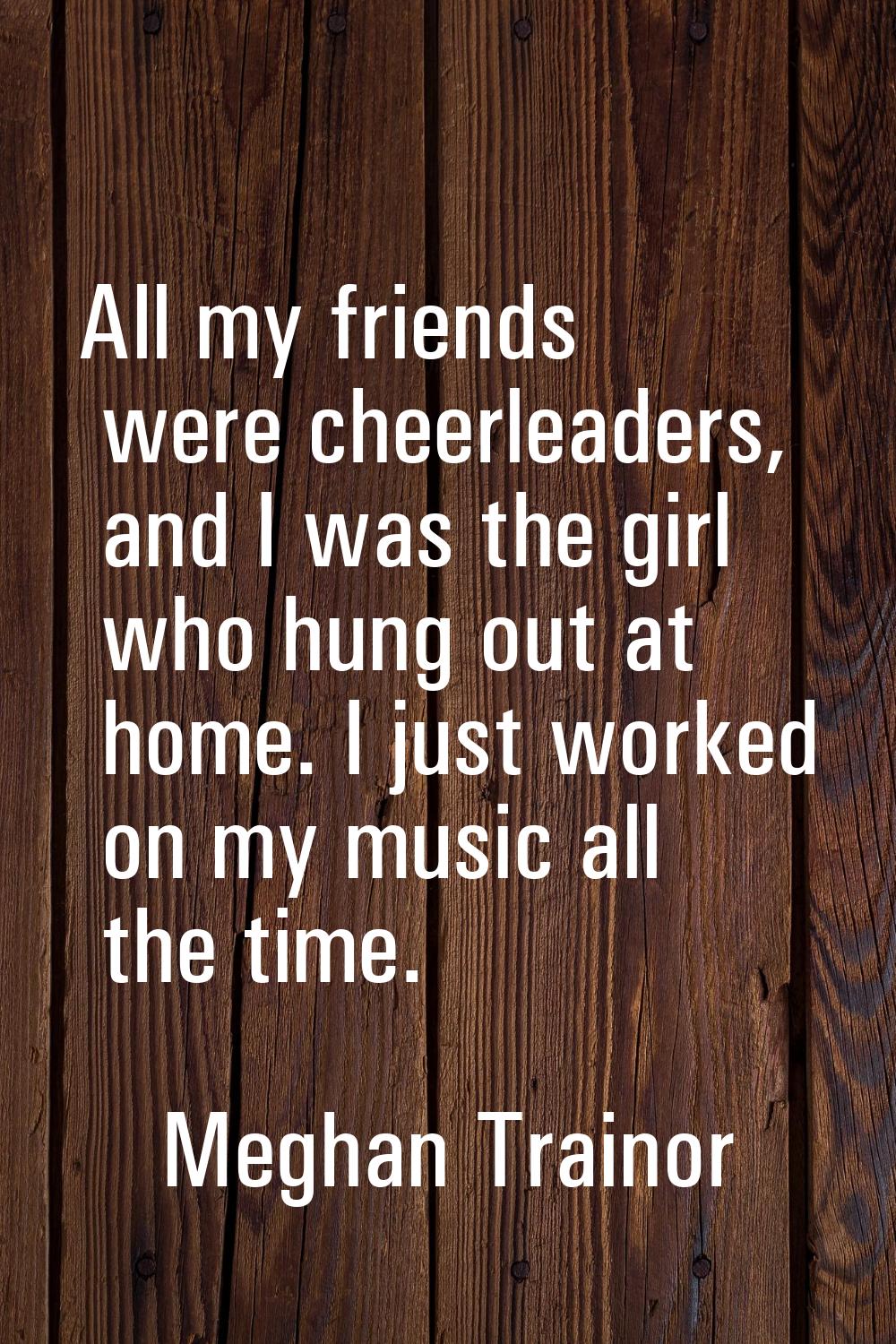All my friends were cheerleaders, and I was the girl who hung out at home. I just worked on my musi