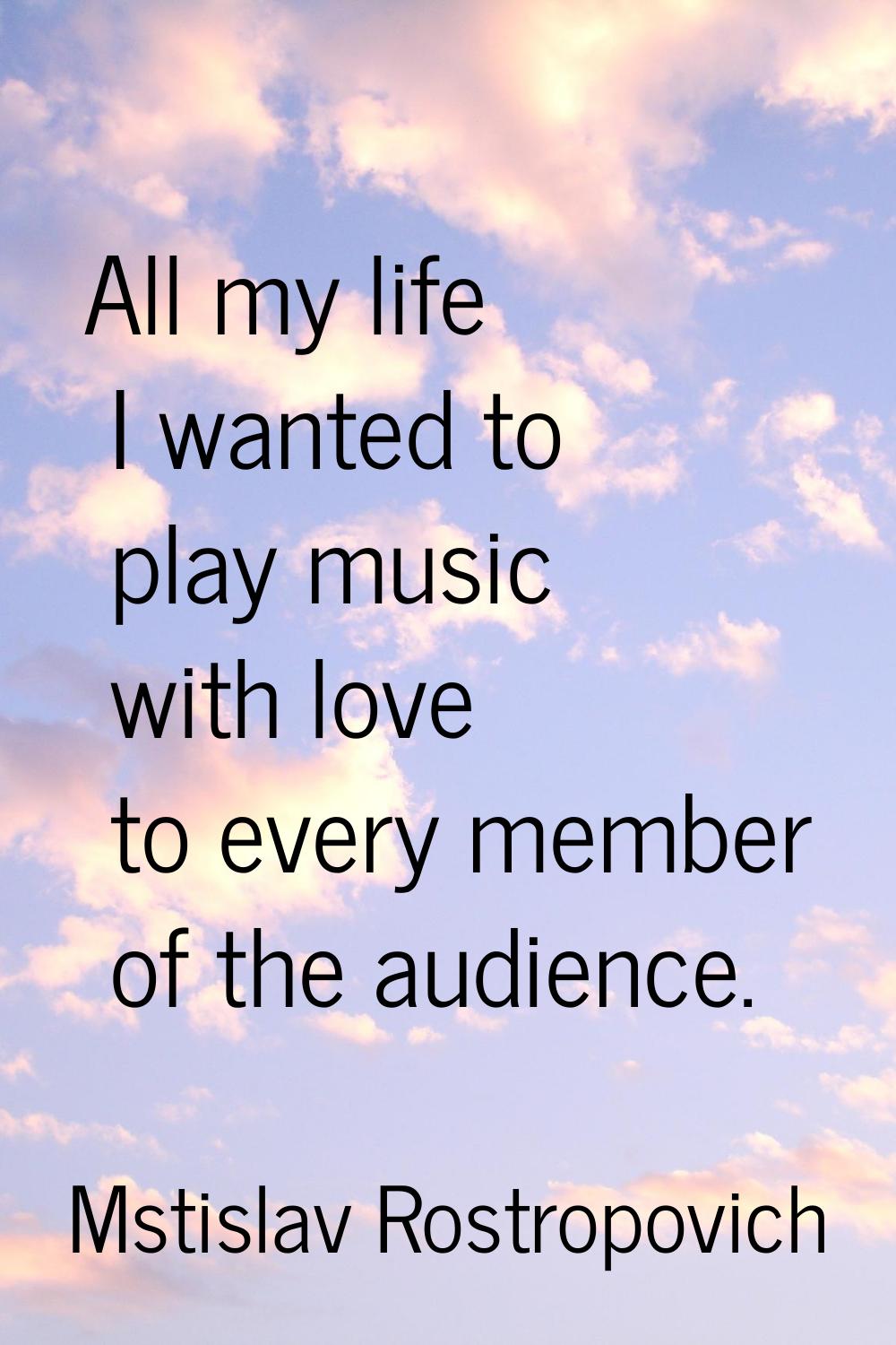 All my life I wanted to play music with love to every member of the audience.