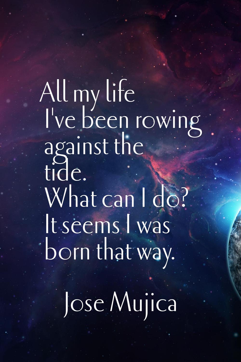 All my life I've been rowing against the tide. What can I do? It seems I was born that way.