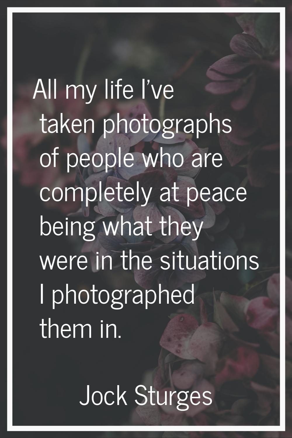 All my life I've taken photographs of people who are completely at peace being what they were in th