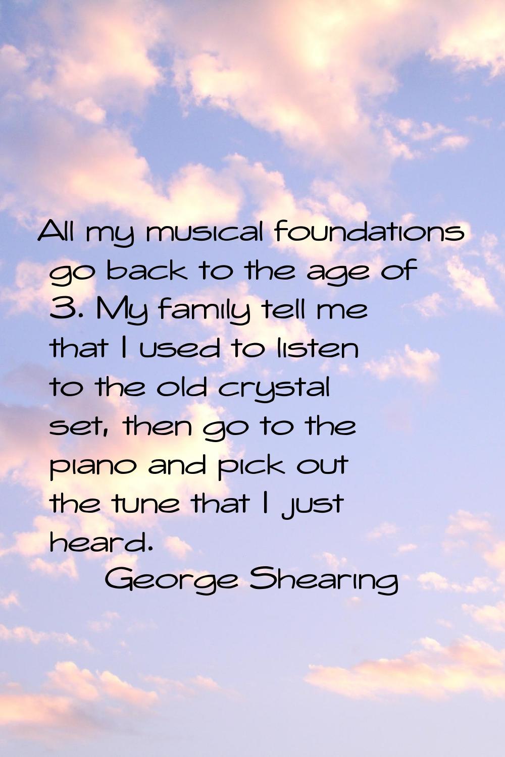 All my musical foundations go back to the age of 3. My family tell me that I used to listen to the 