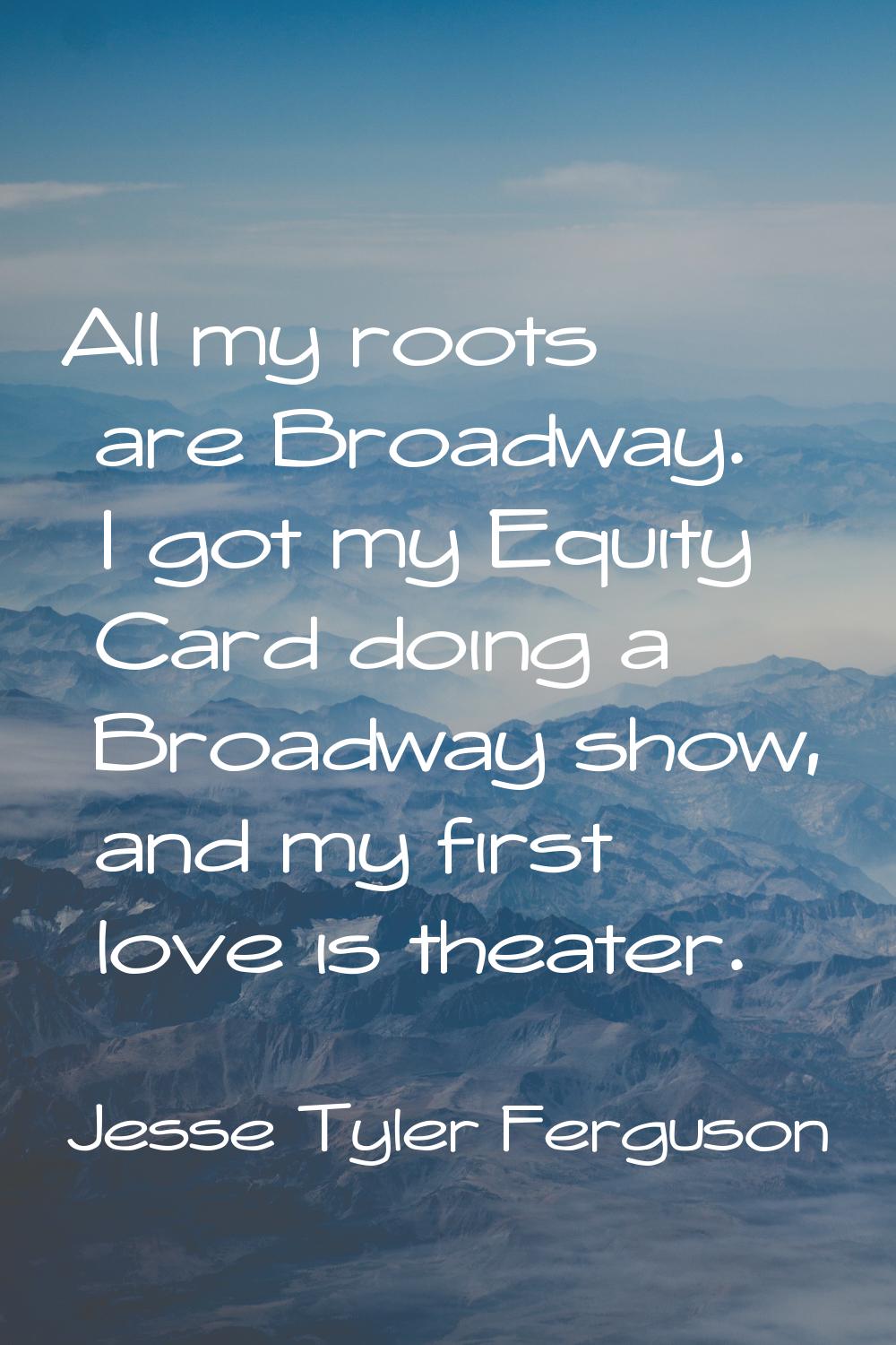 All my roots are Broadway. I got my Equity Card doing a Broadway show, and my first love is theater