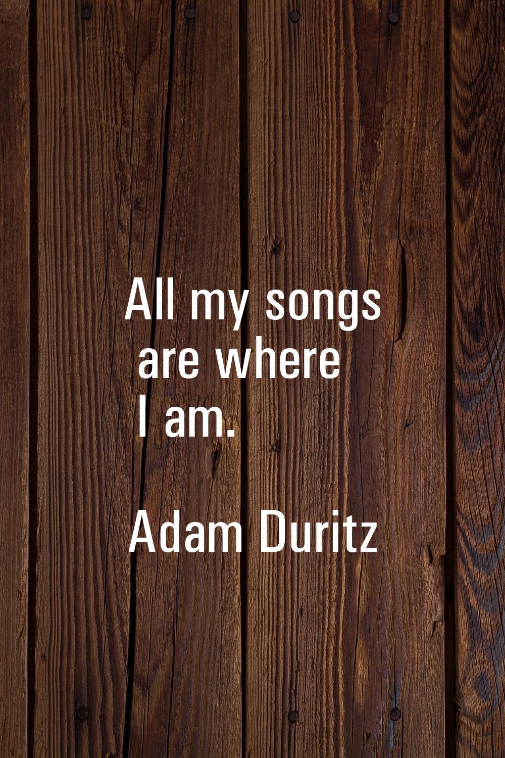 All my songs are where I am.