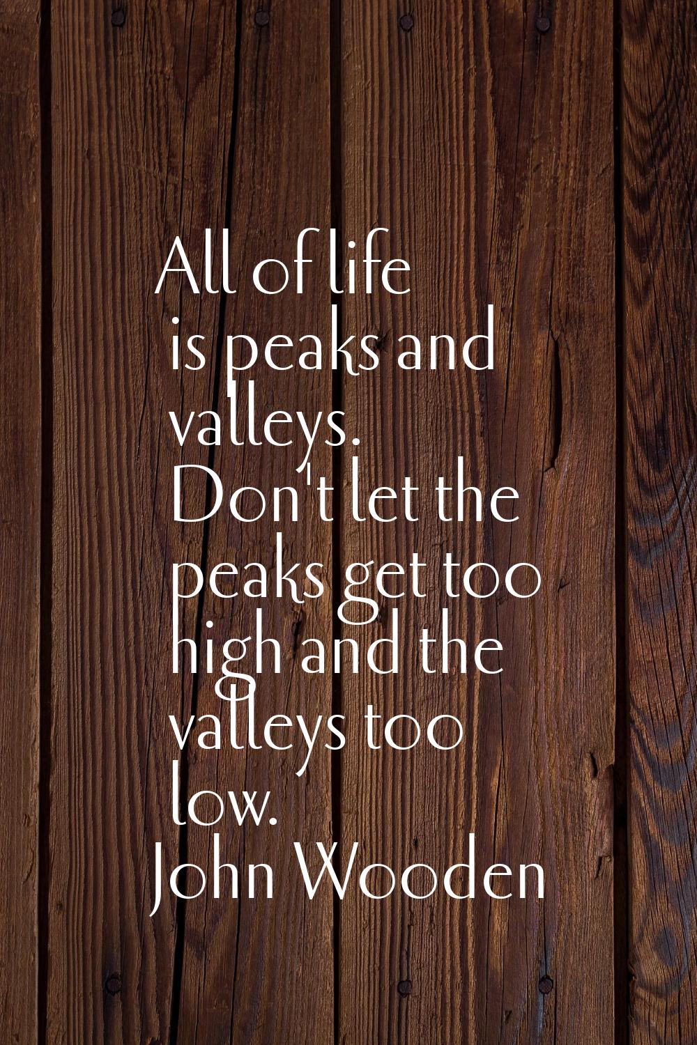 All of life is peaks and valleys. Don't let the peaks get too high and the valleys too low.