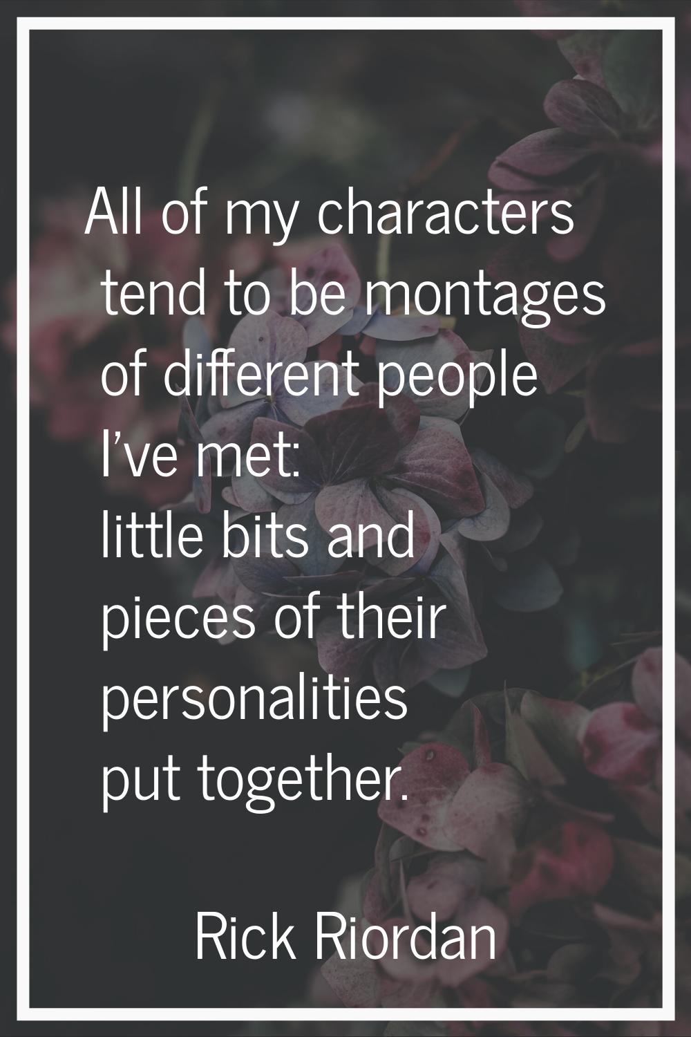 All of my characters tend to be montages of different people I've met: little bits and pieces of th