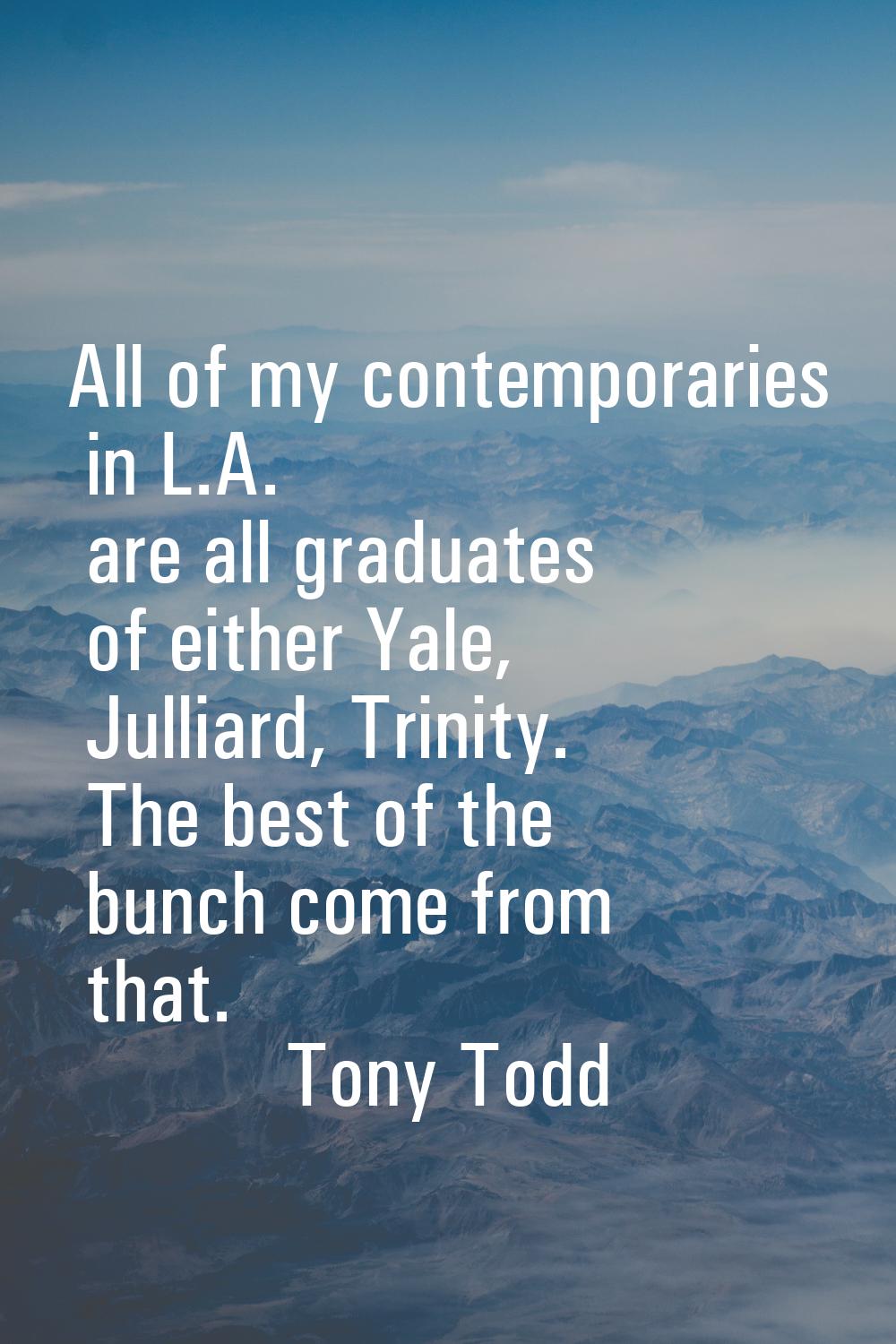 All of my contemporaries in L.A. are all graduates of either Yale, Julliard, Trinity. The best of t
