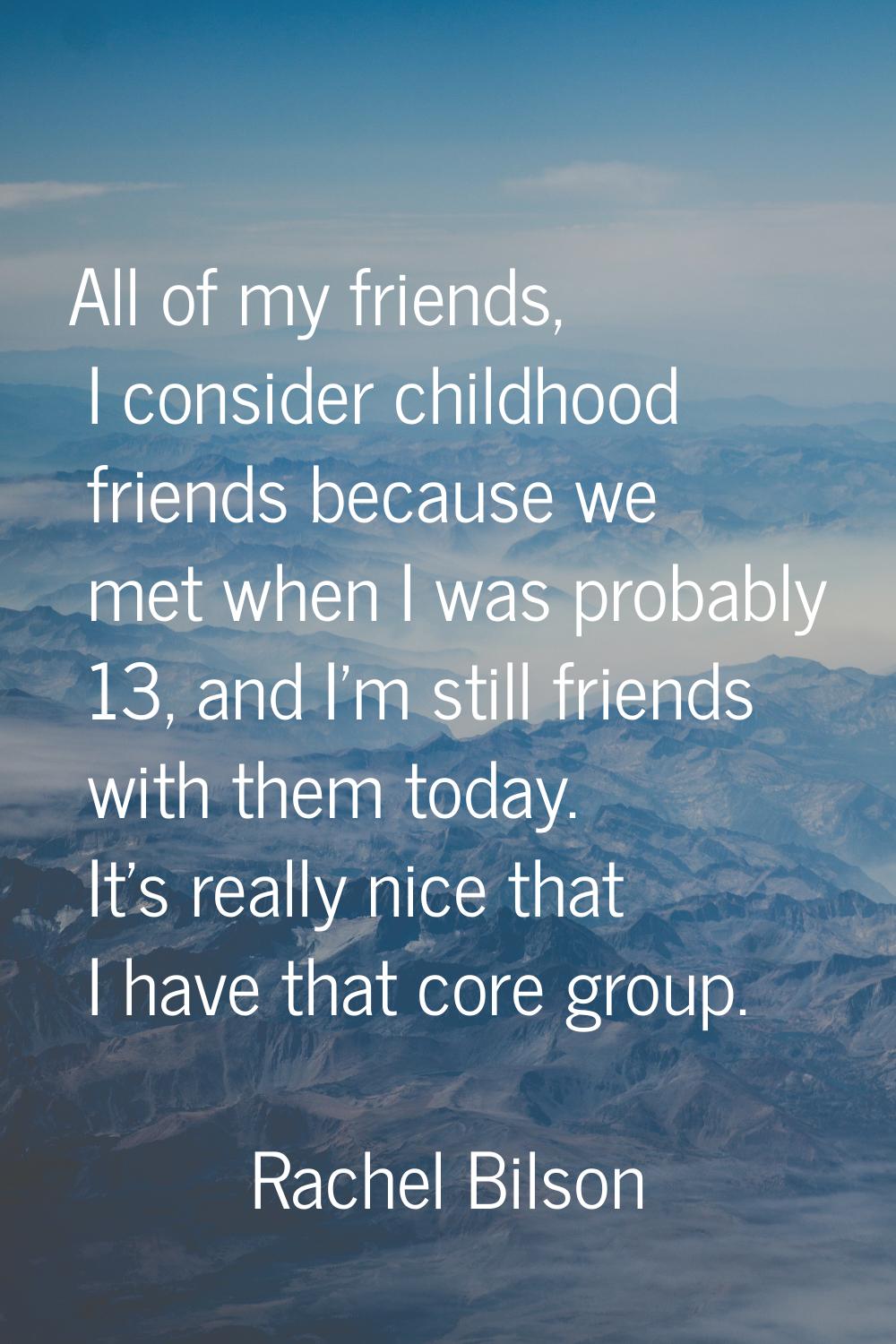 All of my friends, I consider childhood friends because we met when I was probably 13, and I'm stil