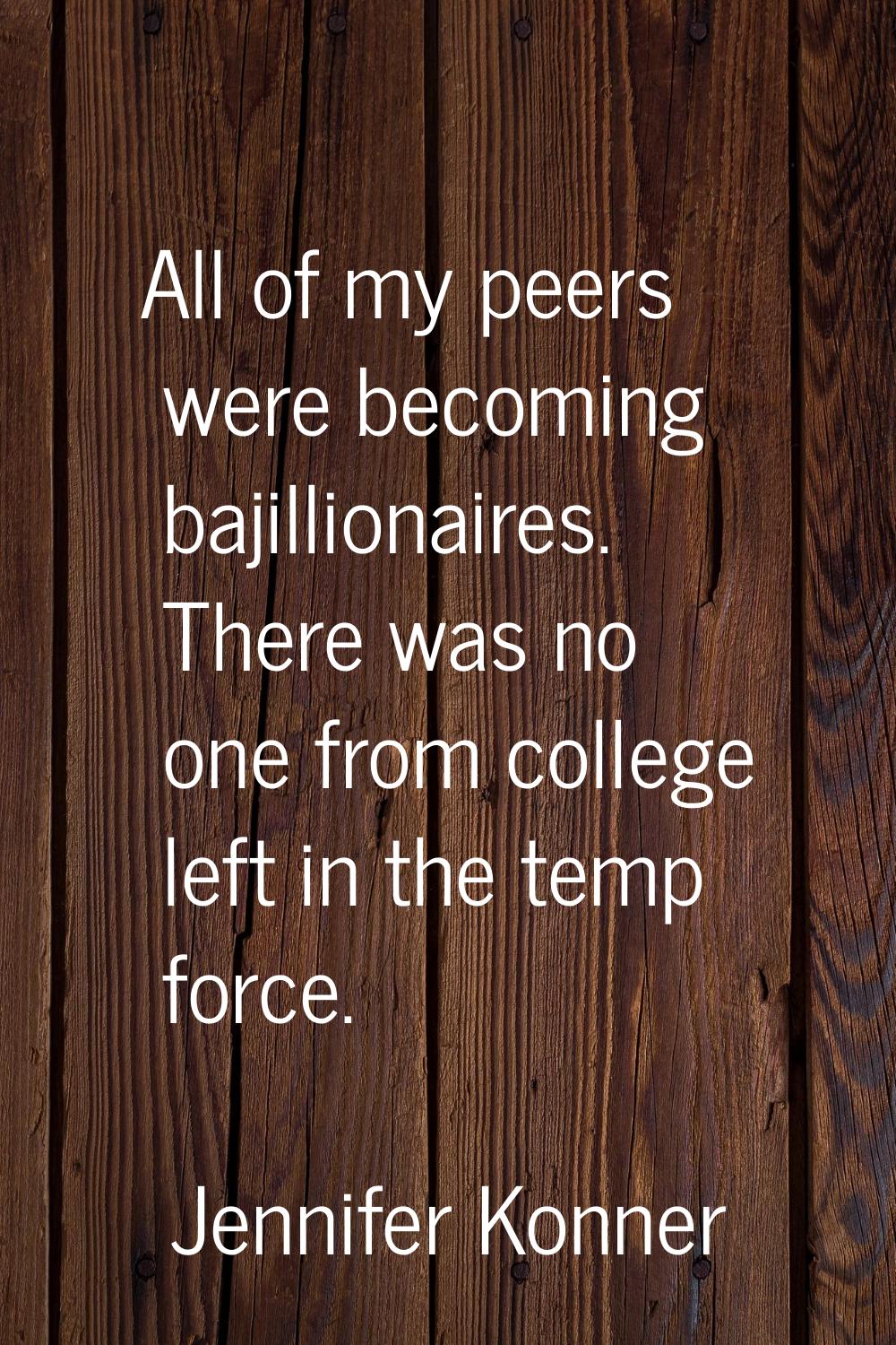 All of my peers were becoming bajillionaires. There was no one from college left in the temp force.