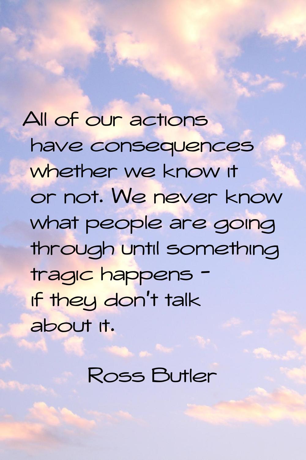 All of our actions have consequences whether we know it or not. We never know what people are going