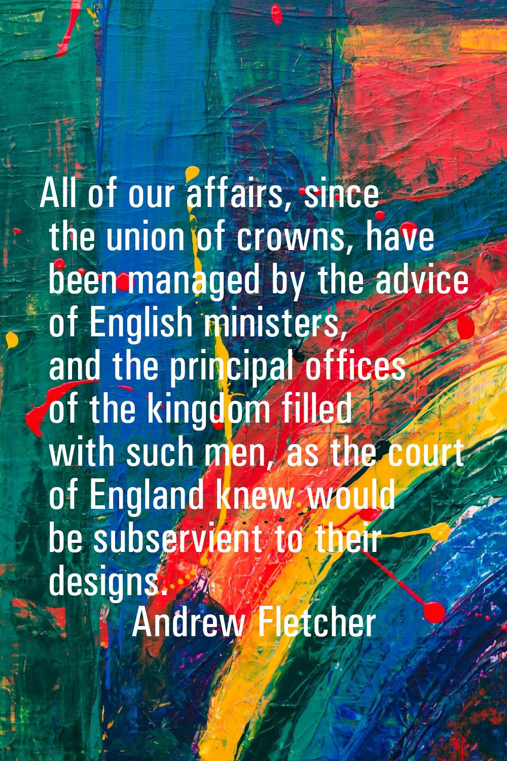 All of our affairs, since the union of crowns, have been managed by the advice of English ministers