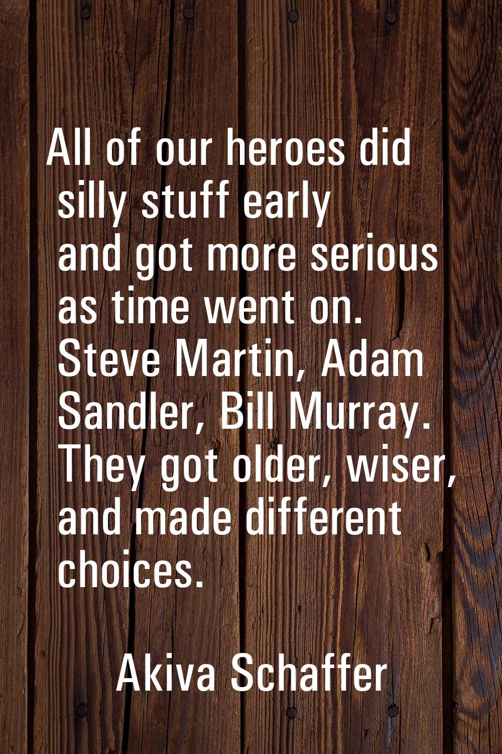 All of our heroes did silly stuff early and got more serious as time went on. Steve Martin, Adam Sa