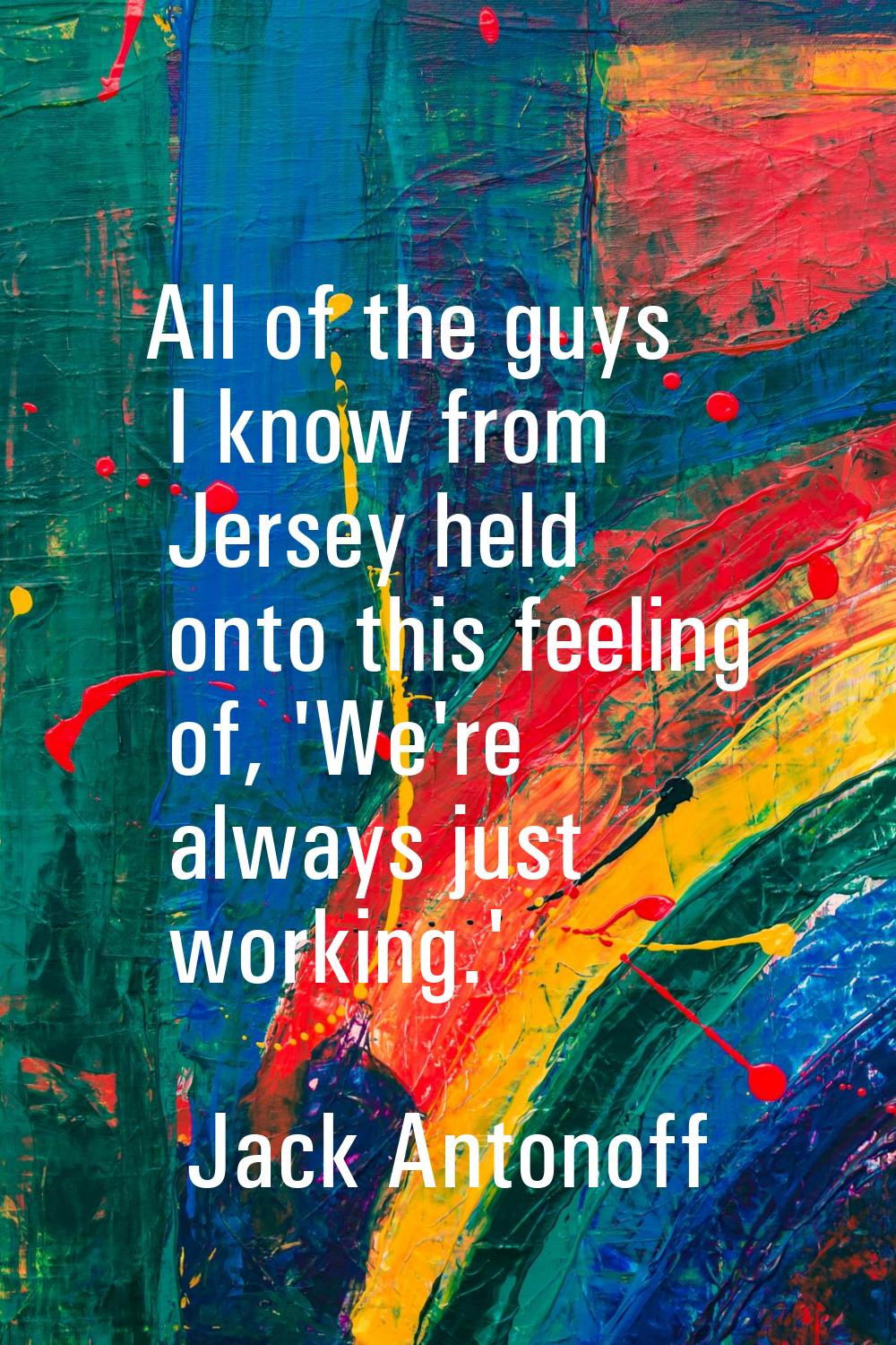 All of the guys I know from Jersey held onto this feeling of, 'We're always just working.'