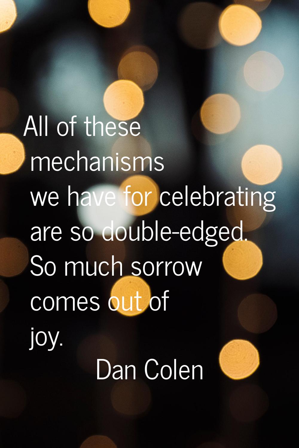 All of these mechanisms we have for celebrating are so double-edged. So much sorrow comes out of jo