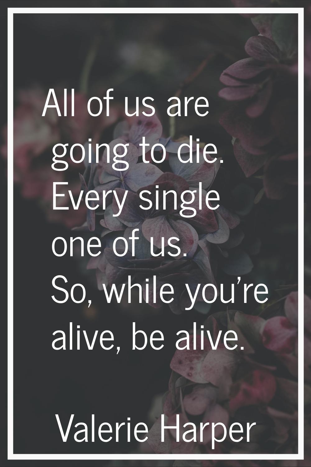 All of us are going to die. Every single one of us. So, while you're alive, be alive.