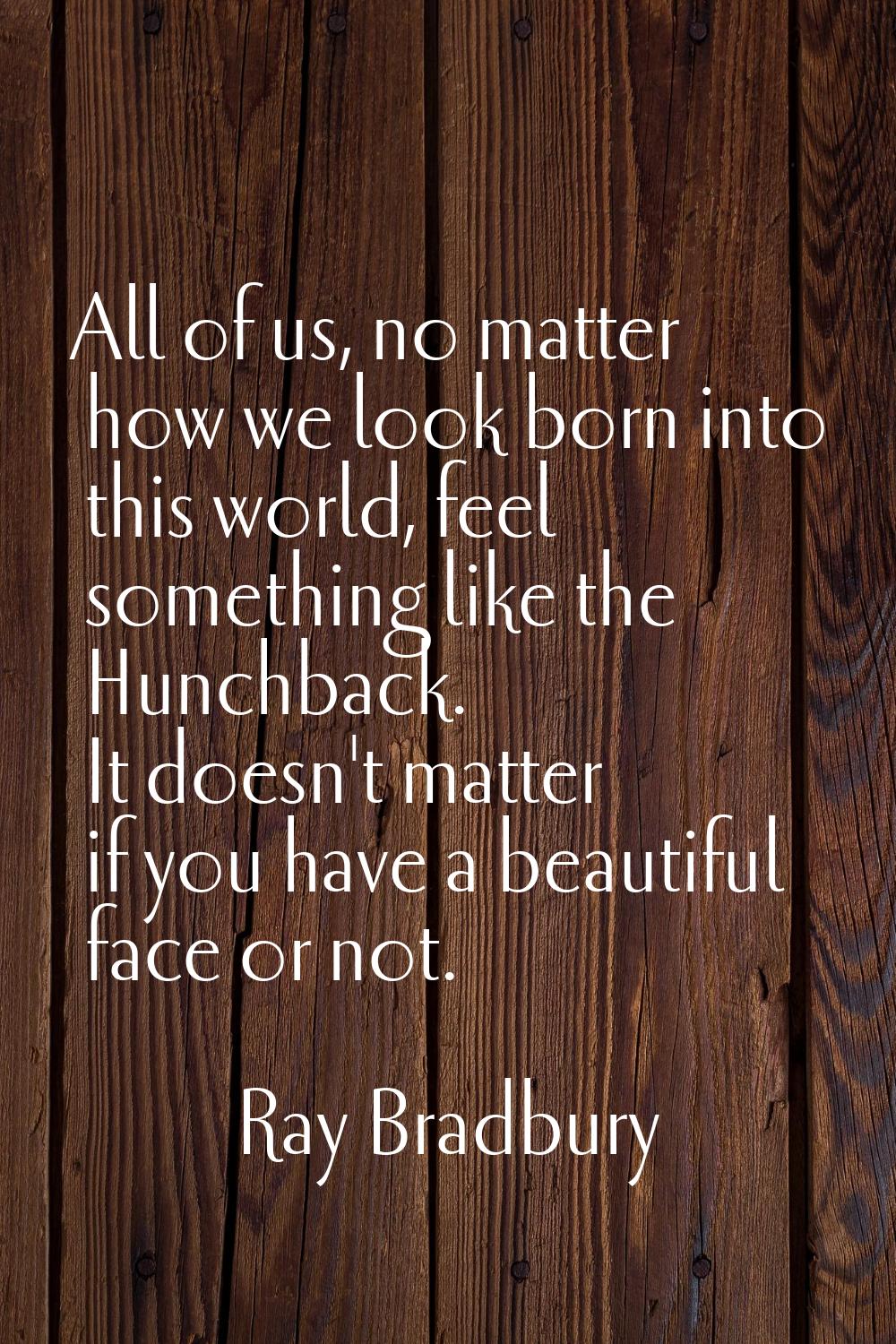 All of us, no matter how we look born into this world, feel something like the Hunchback. It doesn'