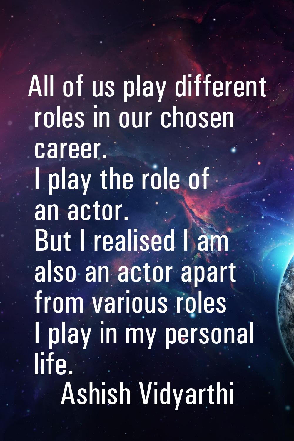 All of us play different roles in our chosen career. I play the role of an actor. But I realised I 
