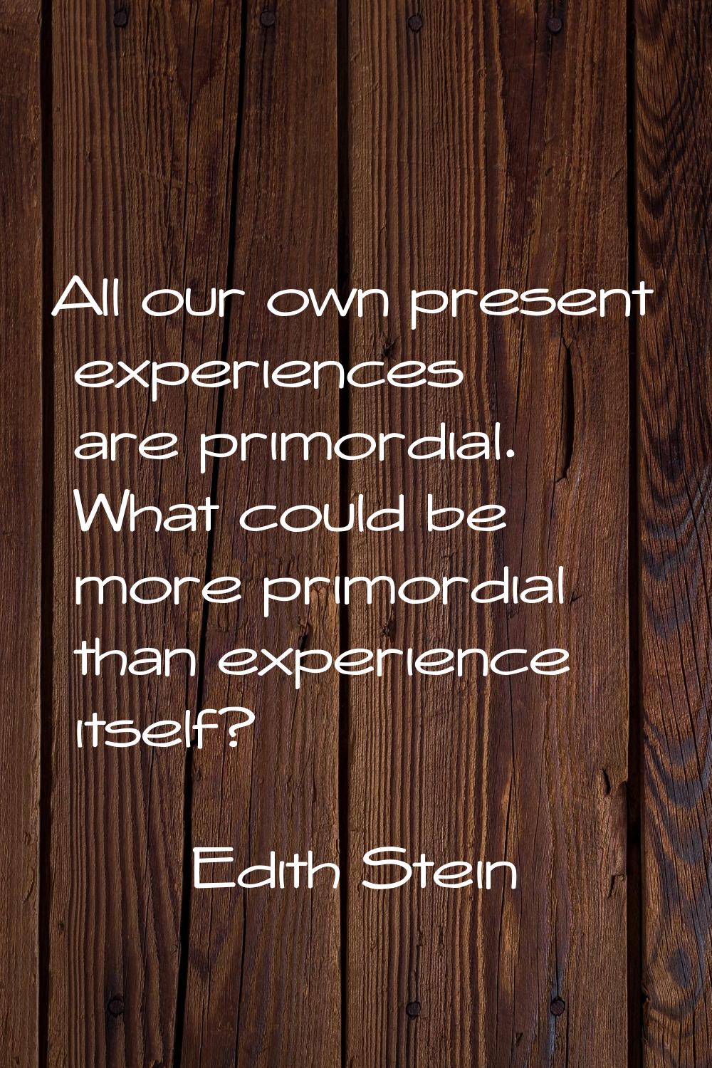 All our own present experiences are primordial. What could be more primordial than experience itsel