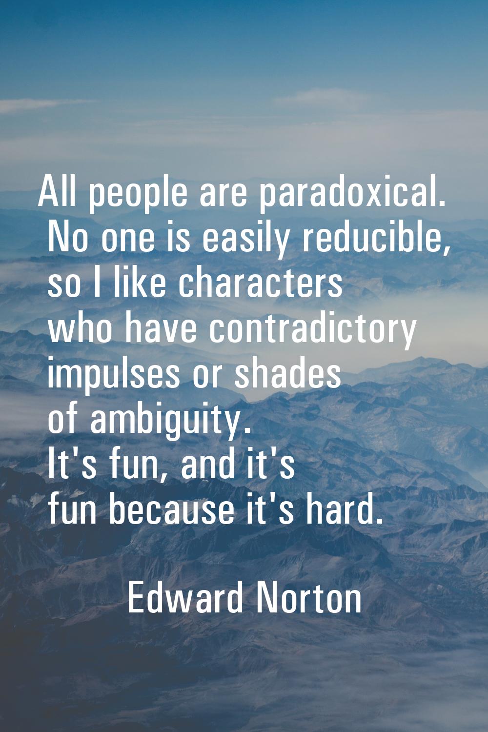 All people are paradoxical. No one is easily reducible, so I like characters who have contradictory