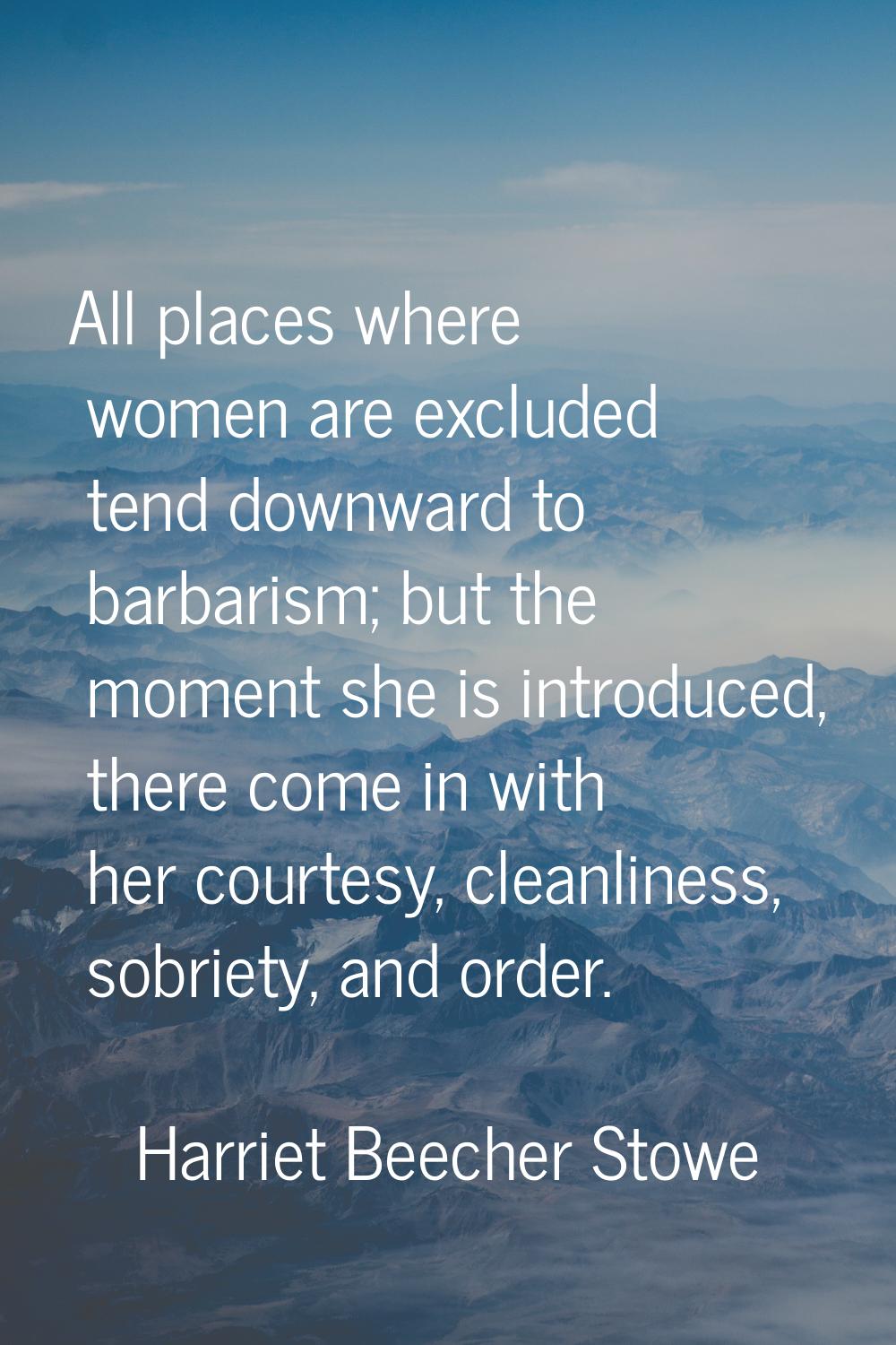 All places where women are excluded tend downward to barbarism; but the moment she is introduced, t