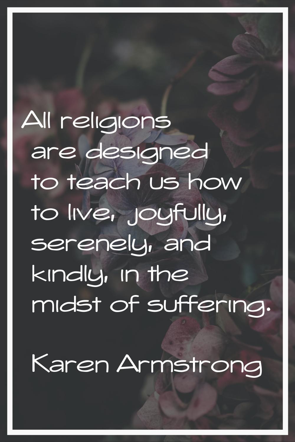 All religions are designed to teach us how to live, joyfully, serenely, and kindly, in the midst of
