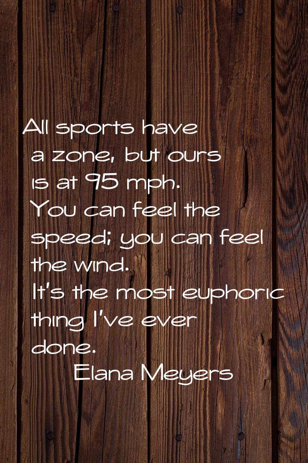 All sports have a zone, but ours is at 95 mph. You can feel the speed; you can feel the wind. It's 