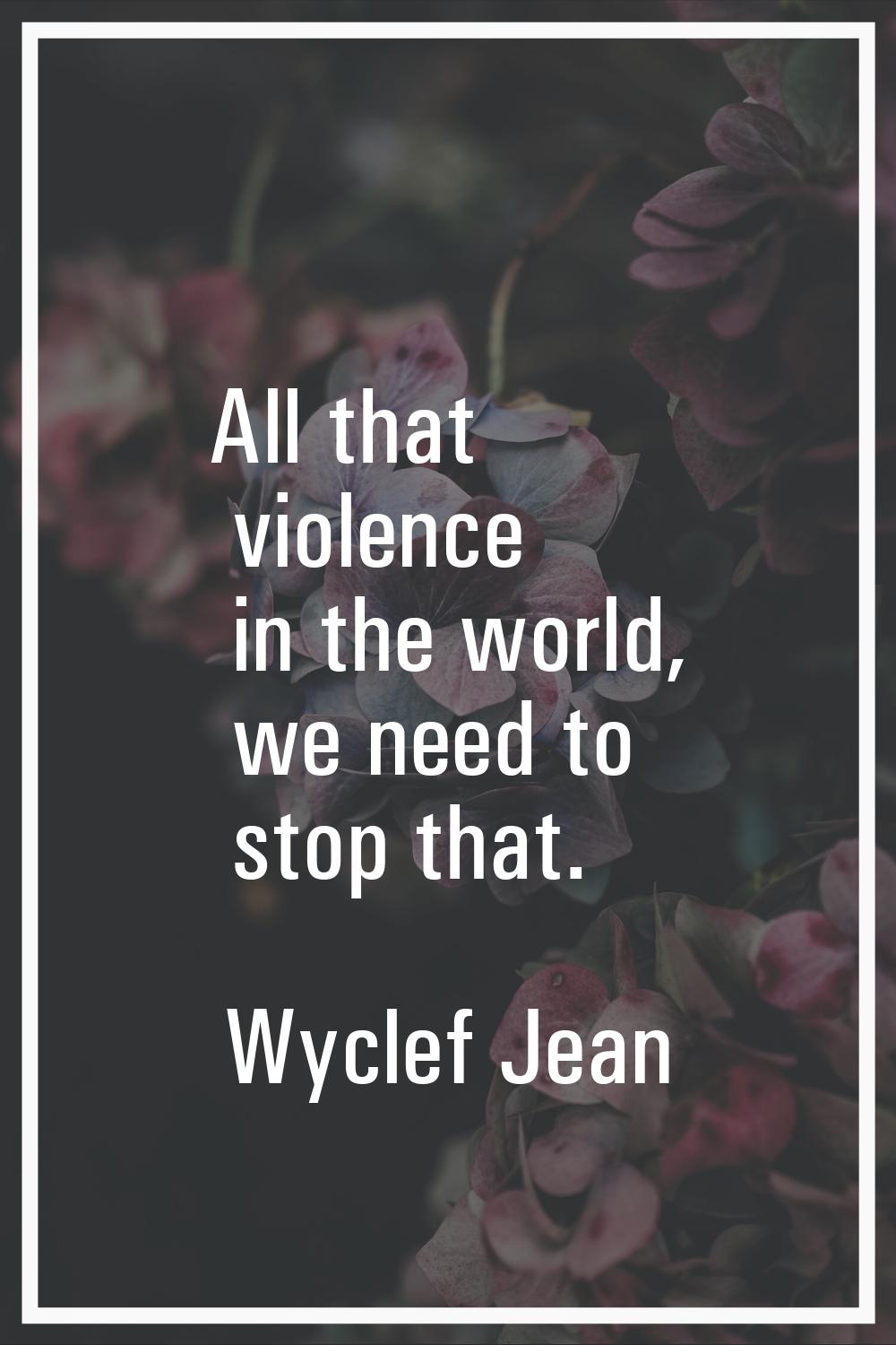 All that violence in the world, we need to stop that.