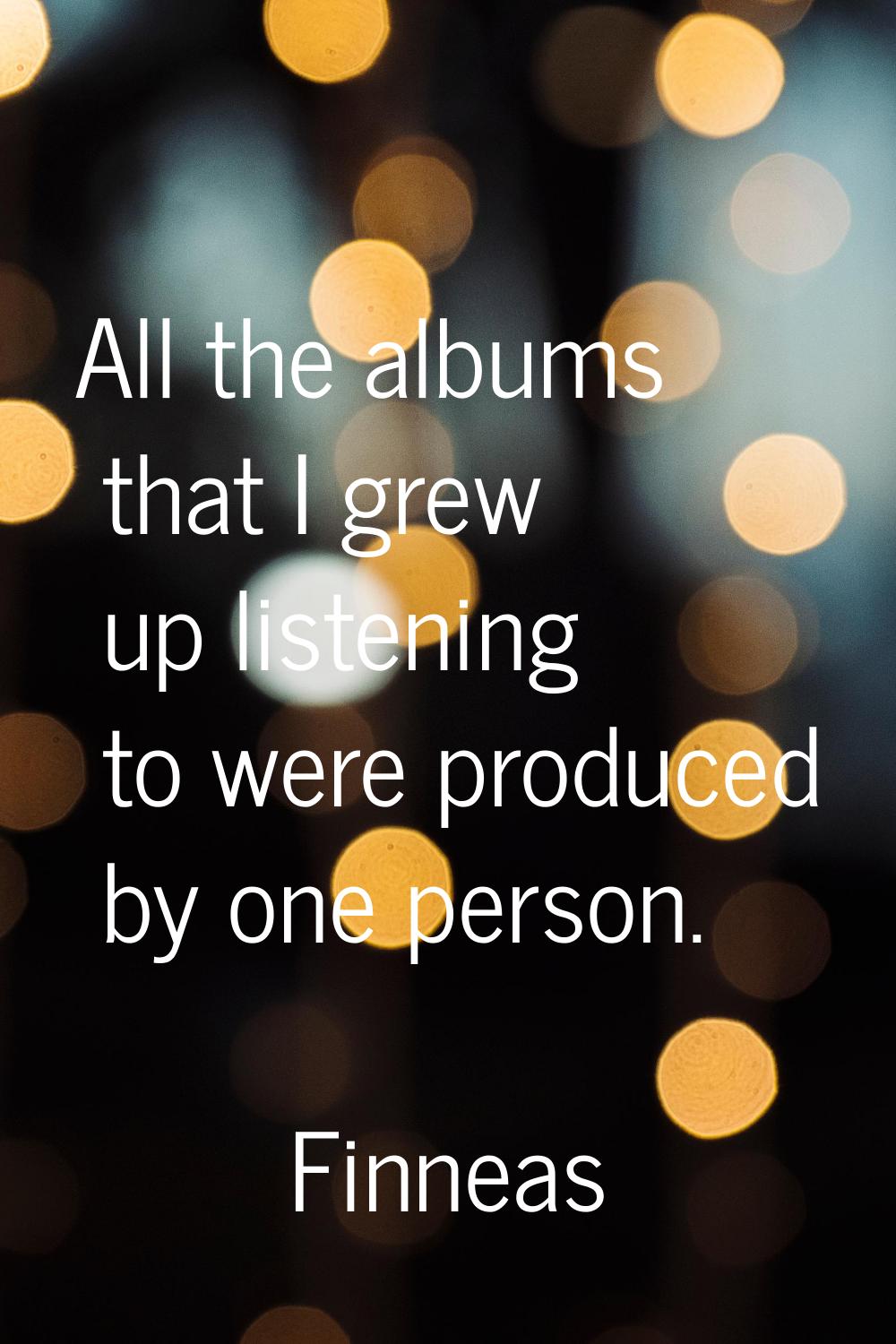 All the albums that I grew up listening to were produced by one person.