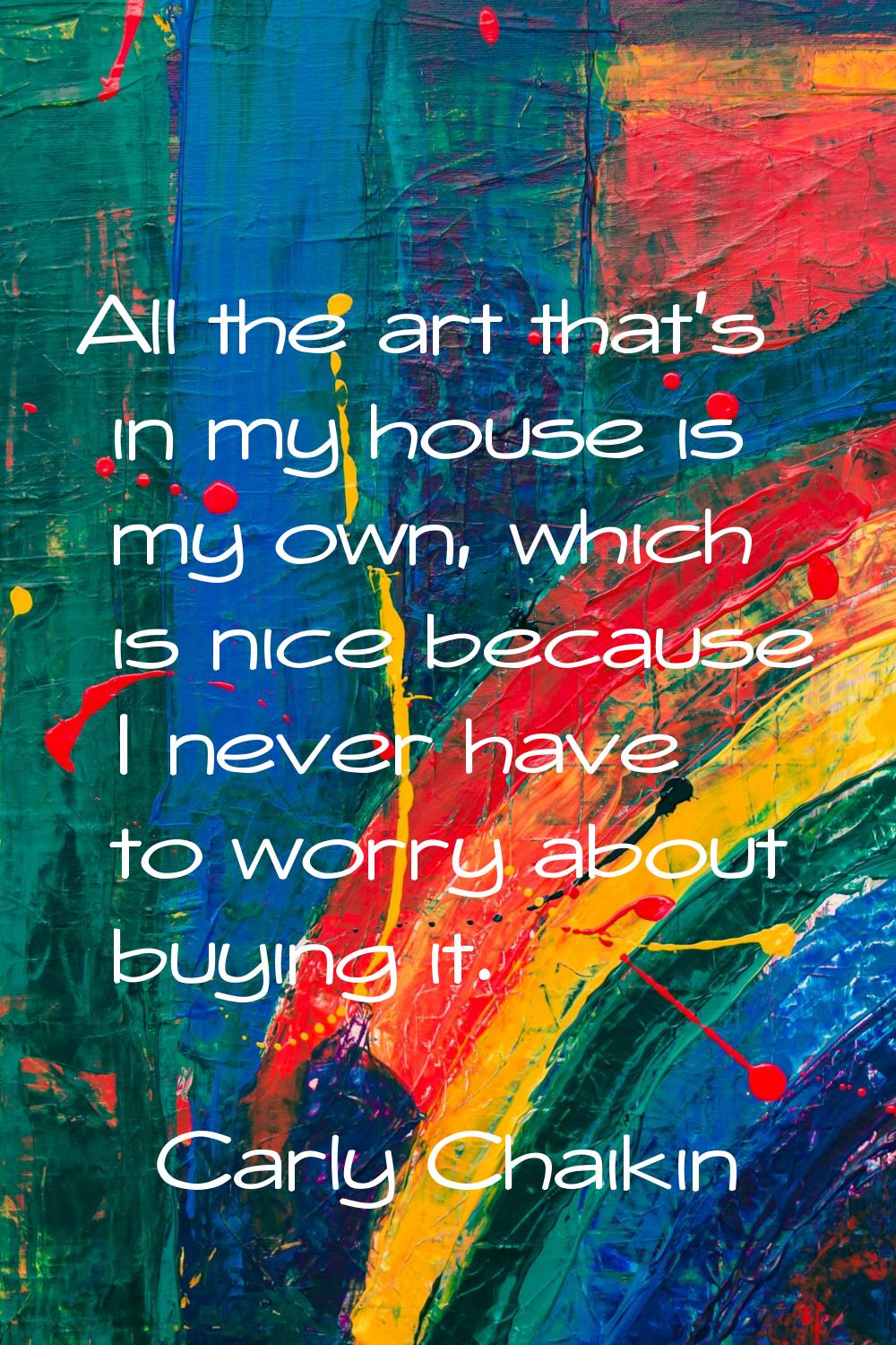All the art that's in my house is my own, which is nice because I never have to worry about buying 