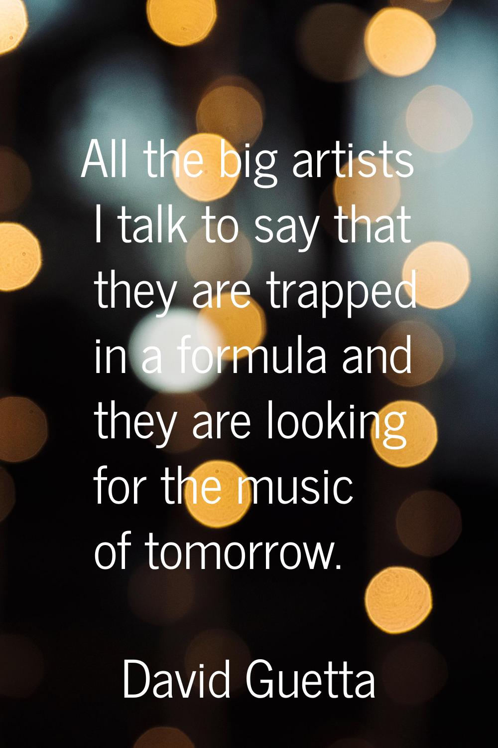 All the big artists I talk to say that they are trapped in a formula and they are looking for the m