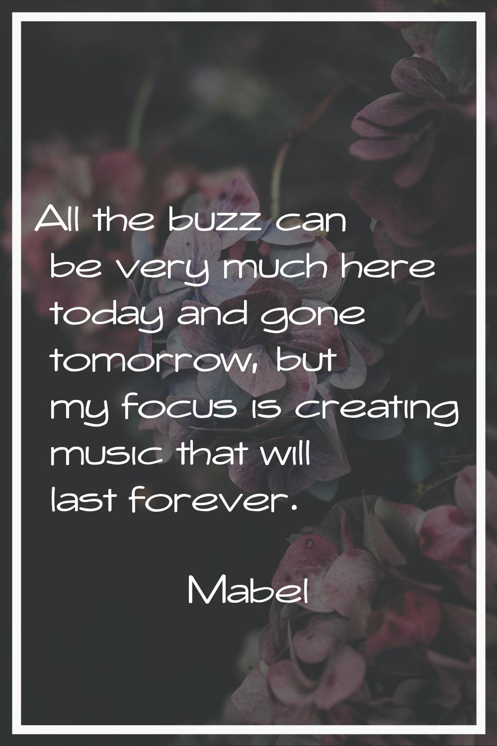 All the buzz can be very much here today and gone tomorrow, but my focus is creating music that wil