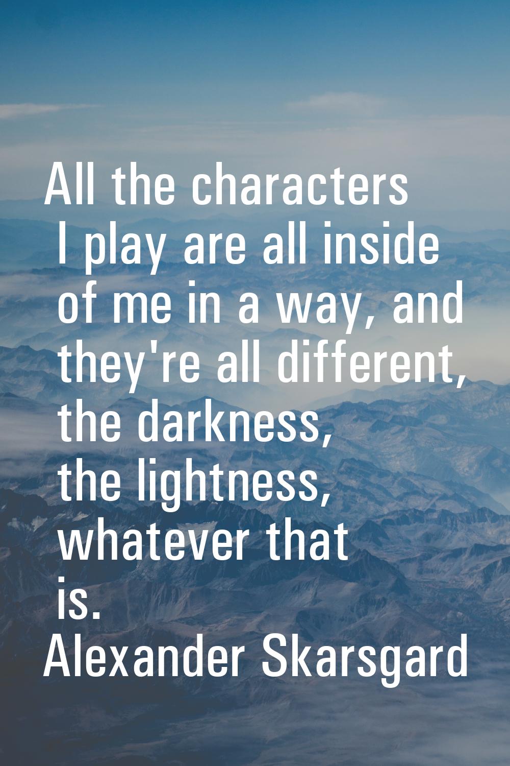 All the characters I play are all inside of me in a way, and they're all different, the darkness, t