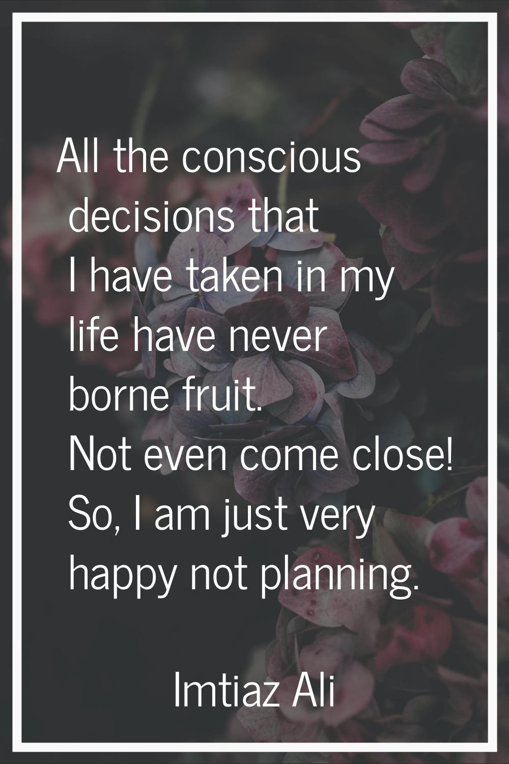 All the conscious decisions that I have taken in my life have never borne fruit. Not even come clos