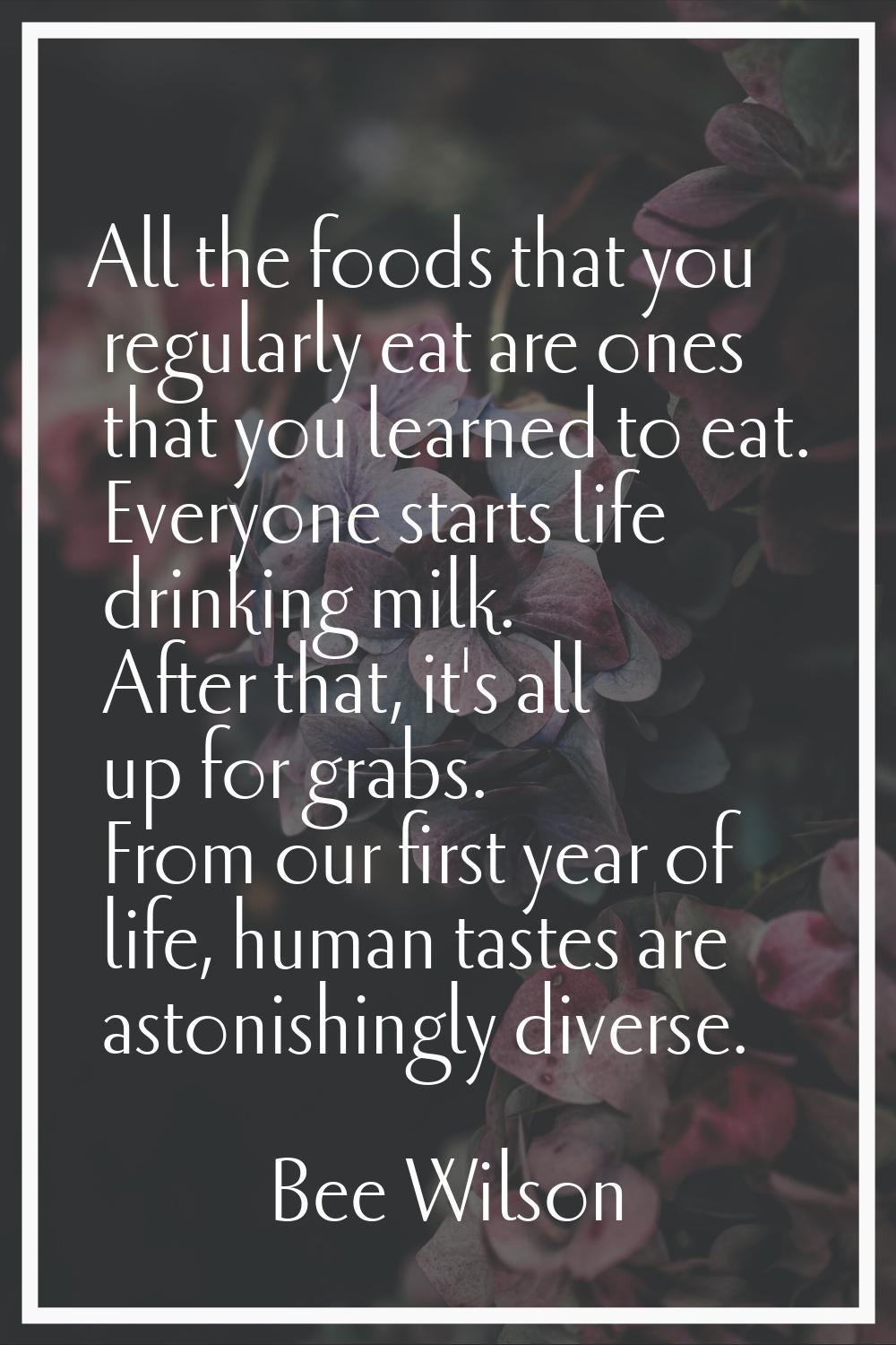 All the foods that you regularly eat are ones that you learned to eat. Everyone starts life drinkin