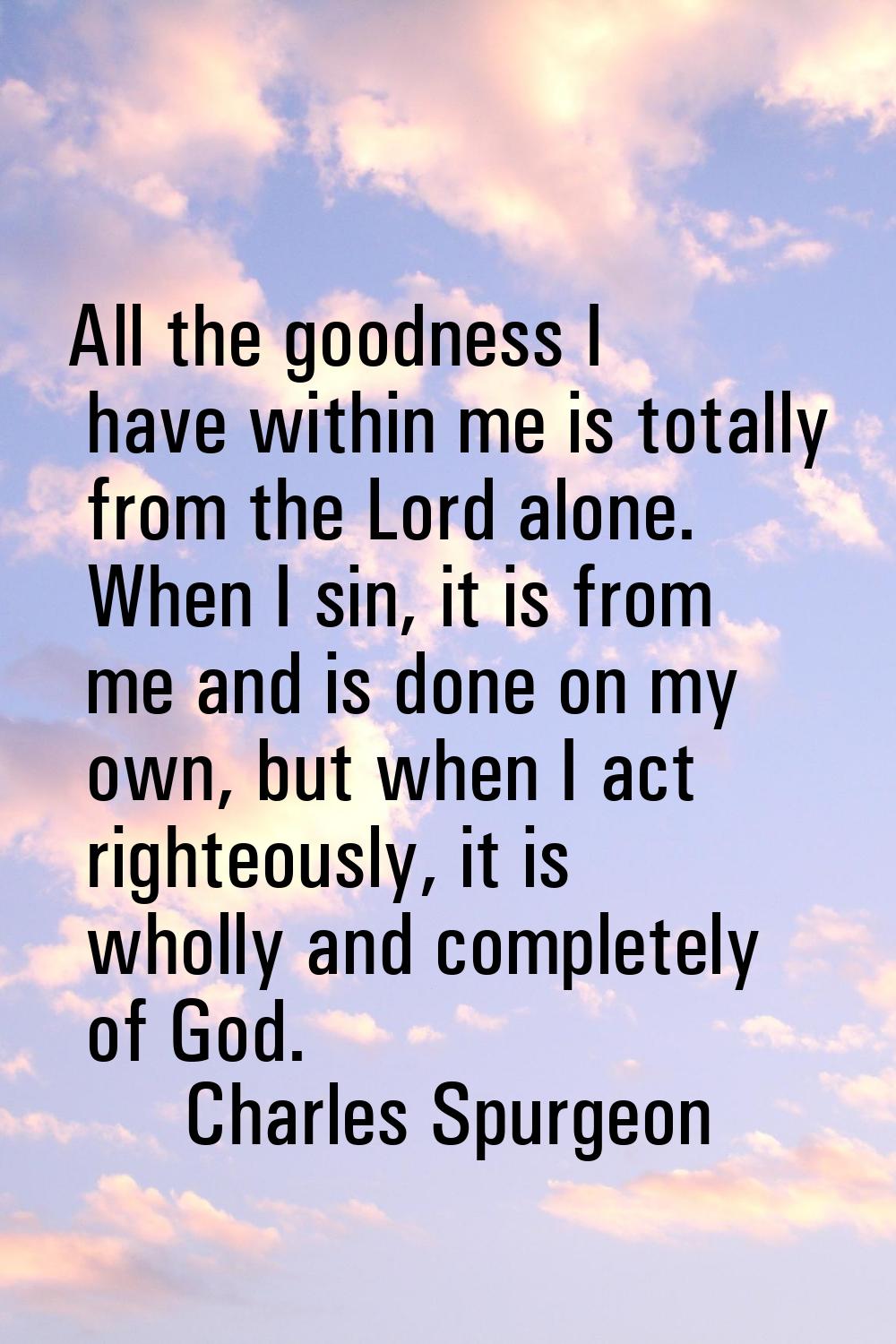 All the goodness I have within me is totally from the Lord alone. When I sin, it is from me and is 