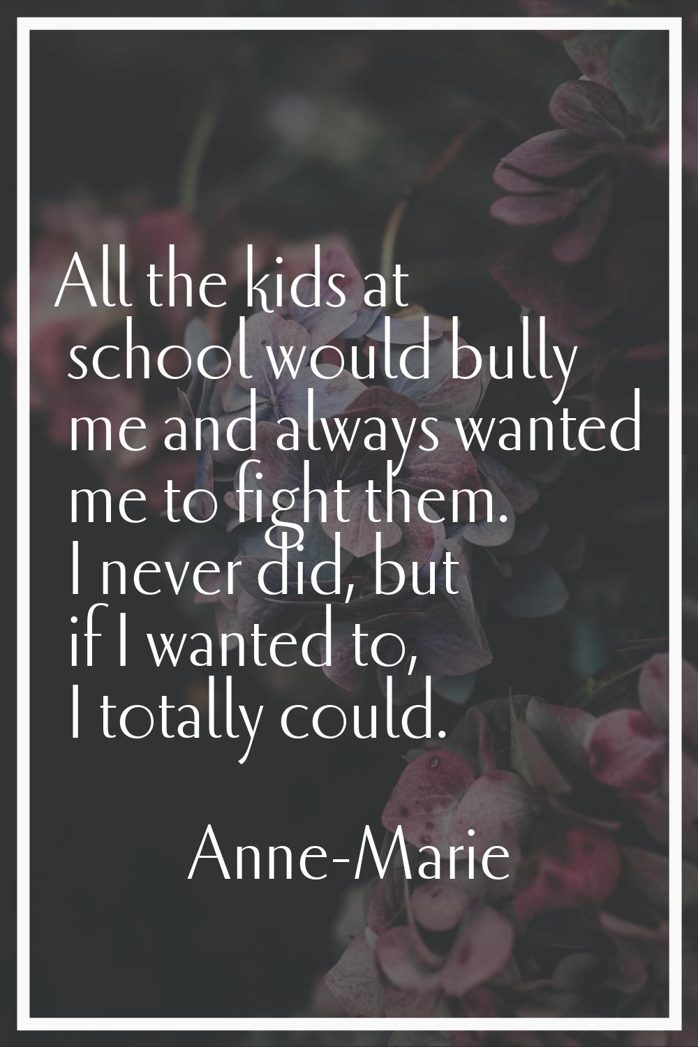 All the kids at school would bully me and always wanted me to fight them. I never did, but if I wan