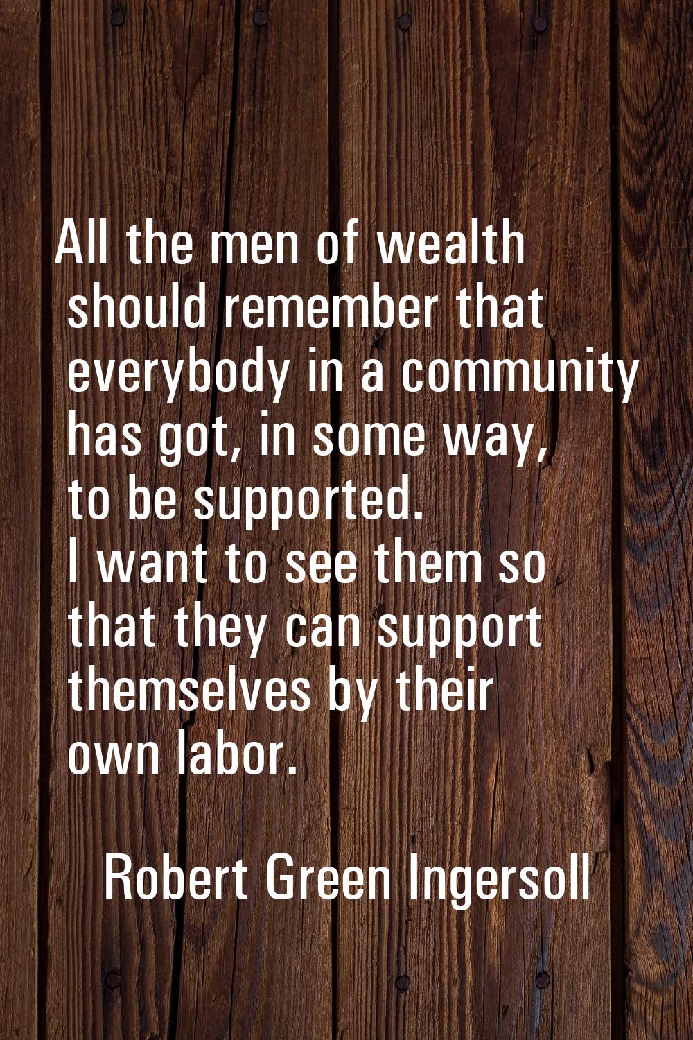 All the men of wealth should remember that everybody in a community has got, in some way, to be sup
